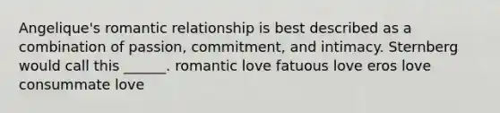 Angelique's romantic relationship is best described as a combination of passion, commitment, and intimacy. Sternberg would call this ______. romantic love fatuous love eros love consummate love