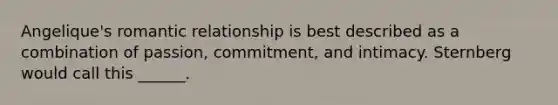 Angelique's romantic relationship is best described as a combination of passion, commitment, and intimacy. Sternberg would call this ______.