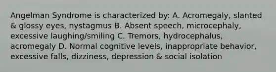 Angelman Syndrome is characterized by: A. Acromegaly, slanted & glossy eyes, nystagmus B. Absent speech, microcephaly, excessive laughing/smiling C. Tremors, hydrocephalus, acromegaly D. Normal cognitive levels, inappropriate behavior, excessive falls, dizziness, depression & social isolation