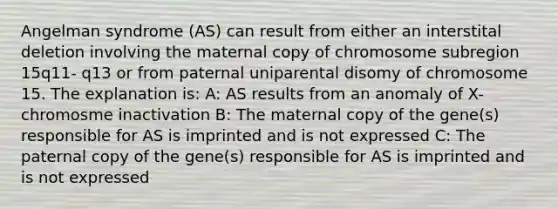 Angelman syndrome (AS) can result from either an interstital deletion involving the maternal copy of chromosome subregion 15q11- q13 or from paternal uniparental disomy of chromosome 15. The explanation is: A: AS results from an anomaly of X-chromosme inactivation B: The maternal copy of the gene(s) responsible for AS is imprinted and is not expressed C: The paternal copy of the gene(s) responsible for AS is imprinted and is not expressed