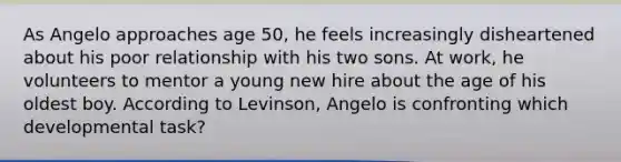 As Angelo approaches age 50, he feels increasingly disheartened about his poor relationship with his two sons. At work, he volunteers to mentor a young new hire about the age of his oldest boy. According to Levinson, Angelo is confronting which developmental task?