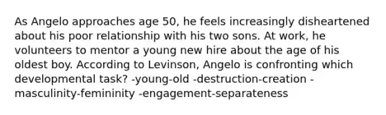 As Angelo approaches age 50, he feels increasingly disheartened about his poor relationship with his two sons. At work, he volunteers to mentor a young new hire about the age of his oldest boy. According to Levinson, Angelo is confronting which developmental task? -young-old -destruction-creation -masculinity-femininity -engagement-separateness