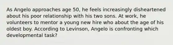 As Angelo approaches age 50, he feels increasingly disheartened about his poor relationship with his two sons. At work, he volunteers to mentor a young new hire who about the age of his oldest boy. According to Levinson, Angelo is confronting which developmental task?