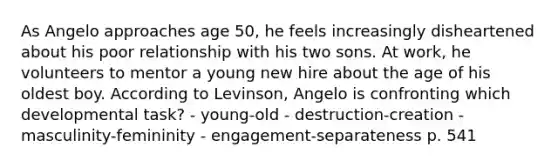 As Angelo approaches age 50, he feels increasingly disheartened about his poor relationship with his two sons. At work, he volunteers to mentor a young new hire about the age of his oldest boy. According to Levinson, Angelo is confronting which developmental task? - young-old - destruction-creation - masculinity-femininity - engagement-separateness p. 541