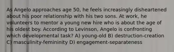 As Angelo approaches age 50, he feels increasingly disheartened about his poor relationship with his two sons. At work, he volunteers to mentor a young new hire who is about the age of his oldest boy. According to Levinson, Angelo is confronting which developmental task? A) young-old B) destruction-creation C) masculinity-femininity D) engagement-separateness