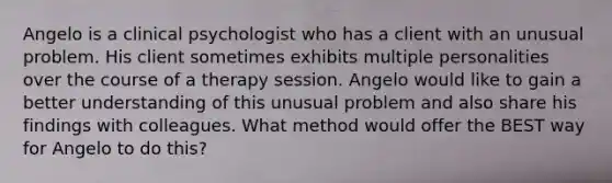 Angelo is a clinical psychologist who has a client with an unusual problem. His client sometimes exhibits multiple personalities over the course of a therapy session. Angelo would like to gain a better understanding of this unusual problem and also share his findings with colleagues. What method would offer the BEST way for Angelo to do this?