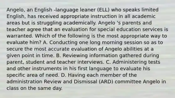 Angelo, an English -language leaner (ELL) who speaks limited English, has received appropriate instruction in all academic areas but is struggling academically. Angelo 's parents and teacher agree that an evaluation for special education services is warranted. Which of the following is the most appropriate way to evaluate him? A. Conducting one long morning session so as to secure the most accurate evaluation of Angelo abilities at a given point in time. B. Reviewing information gathered during parent, student and teacher interviews. C. Administering tests and other instruments in his first language to evaluate his specific area of need. D. Having each member of the administration Review and Dismissal (ARD) committee Angelo in class on the same day.