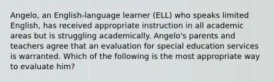 Angelo, an English-language learner (ELL) who speaks limited English, has received appropriate instruction in all academic areas but is struggling academically. Angelo's parents and teachers agree that an evaluation for special education services is warranted. Which of the following is the most appropriate way to evaluate him?