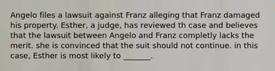 Angelo files a lawsuit against Franz alleging that Franz damaged his property. Esther, a judge, has reviewed th case and believes that the lawsuit between Angelo and Franz completly lacks the merit. she is convinced that the suit should not continue. in this case, Esther is most likely to _______.