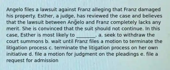 Angelo files a lawsuit against Franz alleging that Franz damaged his property. Esther, a judge, has reviewed the case and believes that the lawsuit between Angelo and Franz completely lacks any merit. She is convinced that the suit should not continue. In this case, Esther is most likely to ________. a. seek to withdraw the court summons b. wait until Franz files a motion to terminate the litigation process c. terminate the litigation process on her own initiative d. file a motion for judgment on the pleadings e. file a request for admission