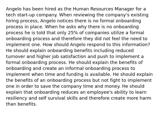 Angelo has been hired as the Human Resources Manager for a tech start-up company. When reviewing the company's existing hiring process, Angelo notices there is no formal onboarding process in place. When he asks why there is no onboarding process he is told that only 25% of companies utilize a formal onboarding process and therefore they did not feel the need to implement one. How should Angelo respond to this information? He should explain onboarding benefits including reduced turnover and higher job satisfaction and push to implement a formal onboarding process. He should explain the benefits of onboarding and create an informal onboarding process to implement when time and funding is available. He should explain the benefits of an onboarding process but not fight to implement one in order to save the company time and money. He should explain that onboarding reduces an employee's ability to learn resiliency and self survival skills and therefore create more harm than benefits.