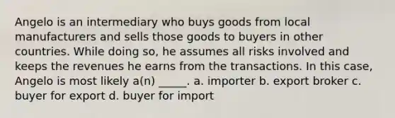 Angelo is an intermediary who buys goods from local manufacturers and sells those goods to buyers in other countries. While doing so, he assumes all risks involved and keeps the revenues he earns from the transactions. In this case, Angelo is most likely a(n) _____. a. importer b. export broker c. buyer for export d. buyer for import