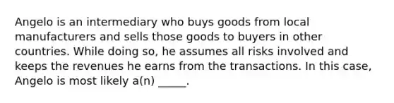 Angelo is an intermediary who buys goods from local manufacturers and sells those goods to buyers in other countries. While doing so, he assumes all risks involved and keeps the revenues he earns from the transactions. In this case, Angelo is most likely a(n) _____.