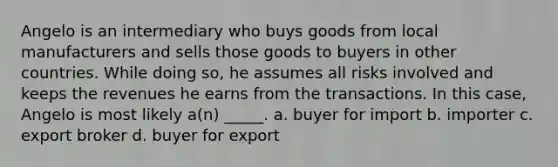 Angelo is an intermediary who buys goods from local manufacturers and sells those goods to buyers in other countries. While doing so, he assumes all risks involved and keeps the revenues he earns from the transactions. In this case, Angelo is most likely a(n) _____. a. buyer for import b. importer c. export broker d. buyer for export