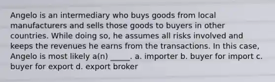 Angelo is an intermediary who buys goods from local manufacturers and sells those goods to buyers in other countries. While doing so, he assumes all risks involved and keeps the revenues he earns from the transactions. In this case, Angelo is most likely a(n) _____. a. importer b. buyer for import c. buyer for export d. export broker