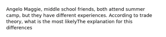 Angelo Maggie, middle school friends, both attend summer camp, but they have different experiences. According to trade theory, what is the most likelyThe explanation for this differences