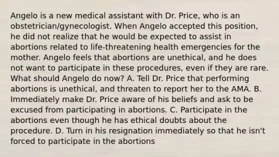 Angelo is a new medical assistant with Dr.​ Price, who is an​ obstetrician/gynecologist. When Angelo accepted this​ position, he did not realize that he would be expected to assist in abortions related to​ life-threatening health emergencies for the mother. Angelo feels that abortions are​ unethical, and he does not want to participate in these​ procedures, even if they are rare. What should Angelo do​ now? A. Tell Dr. Price that performing abortions is​ unethical, and threaten to report her to the AMA. B. Immediately make Dr. Price aware of his beliefs and ask to be excused from participating in abortions. C. Participate in the abortions even though he has ethical doubts about the procedure. D. Turn in his resignation immediately so that he​ isn't forced to participate in the abortions