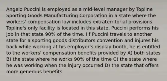 Angelo Puccini is employed as a mid-level manager by Topline Sporting Goods Manufacturing Corporation in a state where the workers' compensation law includes extraterritorial provisions. Topline's only facility is located in this state. Puccini performs his job in that state 90% of the time. I f Puccini travels to another state for a sporting goods distributors convention and injures his back while working at his employer's display booth, he is entitled to the workers' compensation benefits provided by A) both states B) the state where he works 90% of the time C) the state where he was working when the injury occurred D) the state that offers more generous benefits