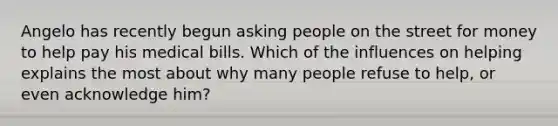 Angelo has recently begun asking people on the street for money to help pay his medical bills. Which of the influences on helping explains the most about why many people refuse to help, or even acknowledge him?