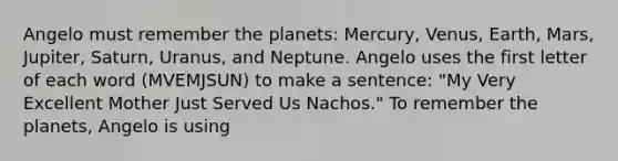 Angelo must remember the planets: Mercury, Venus, Earth, Mars, Jupiter, Saturn, Uranus, and Neptune. Angelo uses the first letter of each word (MVEMJSUN) to make a sentence: "My Very Excellent Mother Just Served Us Nachos." To remember the planets, Angelo is using