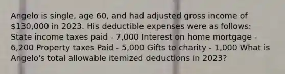 Angelo is single, age 60, and had adjusted gross income of 130,000 in 2023. His deductible expenses were as follows: State income taxes paid - 7,000 Interest on home mortgage - 6,200 Property taxes Paid - 5,000 Gifts to charity - 1,000 ​What is Angelo's total allowable itemized deductions in 2023?