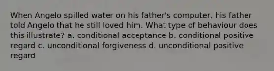 When Angelo spilled water on his father's computer, his father told Angelo that he still loved him. What type of behaviour does this illustrate? a. conditional acceptance b. conditional positive regard c. unconditional forgiveness d. unconditional positive regard