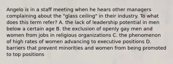 Angelo is in a staff meeting when he hears other managers complaining about the "glass ceiling" in their industry. To what does this term refer? A. the lack of leadership potential in men below a certain age B. the exclusion of openly gay men and women from jobs in religious organizations C. the phenomenon of high rates of women advancing to executive positions D. barriers that prevent minorities and women from being promoted to top positions