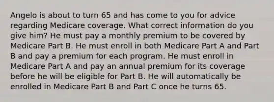 Angelo is about to turn 65 and has come to you for advice regarding Medicare coverage. What correct information do you give him? He must pay a monthly premium to be covered by Medicare Part B. He must enroll in both Medicare Part A and Part B and pay a premium for each program. He must enroll in Medicare Part A and pay an annual premium for its coverage before he will be eligible for Part B. He will automatically be enrolled in Medicare Part B and Part C once he turns 65.