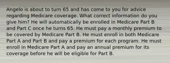 Angelo is about to turn 65 and has come to you for advice regarding Medicare coverage. What correct information do you give him? He will automatically be enrolled in Medicare Part B and Part C once he turns 65. He must pay a monthly premium to be covered by Medicare Part B. He must enroll in both Medicare Part A and Part B and pay a premium for each program. He must enroll in Medicare Part A and pay an annual premium for its coverage before he will be eligible for Part B.