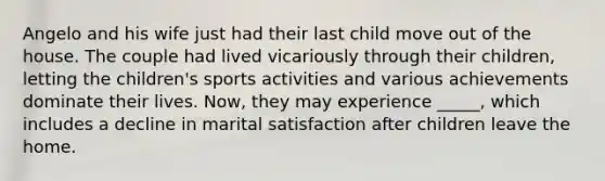 Angelo and his wife just had their last child move out of the house. The couple had lived vicariously through their children, letting the children's sports activities and various achievements dominate their lives. Now, they may experience _____, which includes a decline in marital satisfaction after children leave the home.