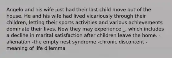 Angelo and his wife just had their last child move out of the house. He and his wife had lived vicariously through their children, letting their sports activities and various achievements dominate their lives. Now they may experience _, which includes a decline in marital satisfaction after children leave the home. -alienation -the empty nest syndrome -chronic discontent -meaning of life dilemma