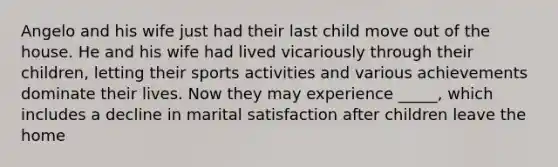 Angelo and his wife just had their last child move out of the house. He and his wife had lived vicariously through their children, letting their sports activities and various achievements dominate their lives. Now they may experience _____, which includes a decline in marital satisfaction after children leave the home