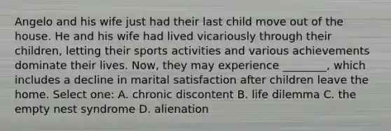 Angelo and his wife just had their last child move out of the house. He and his wife had lived vicariously through their children, letting their sports activities and various achievements dominate their lives. Now, they may experience ________, which includes a decline in marital satisfaction after children leave the home. Select one: A. chronic discontent B. life dilemma C. the empty nest syndrome D. alienation