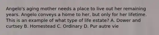 Angelo's aging mother needs a place to live out her remaining years. Angelo conveys a home to her, but only for her lifetime. This is an example of what type of life estate? A. Dower and curtsey B. Homestead C. Ordinary D. Pur autre vie