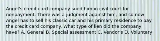 Angel's credit card company sued him in civil court for nonpayment. There was a judgment against him, and so now Angel has to sell his classic car and his primary residence to pay the credit card company. What type of lien did the company have? A. General B. Special assessment C. Vendor's D. Voluntary