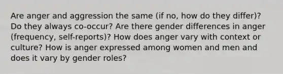 Are anger and aggression the same (if no, how do they differ)? Do they always co-occur? Are there gender differences in anger (frequency, self-reports)? How does anger vary with context or culture? How is anger expressed among women and men and does it vary by gender roles?