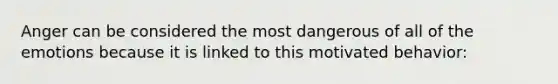 Anger can be considered the most dangerous of all of the emotions because it is linked to this motivated behavior:
