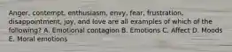 Anger, contempt,​ enthusiasm, envy,​ fear, frustration,​ disappointment, joy, and love are all examples of which of the​ following? A. Emotional contagion B. Emotions C. Affect D. Moods E. Moral emotions