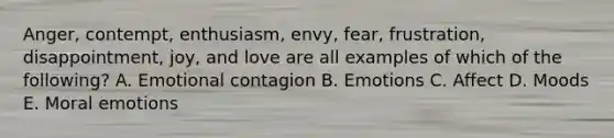 Anger, contempt,​ enthusiasm, envy,​ fear, frustration,​ disappointment, joy, and love are all examples of which of the​ following? A. Emotional contagion B. Emotions C. Affect D. Moods E. Moral emotions