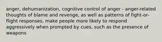 anger, dehumanization, cognitive control of anger - anger-related thoughts of blame and revenge, as well as patterns of fight-or-flight responses, make people more likely to respond aggressively when prompted by cues, such as the presence of weapons