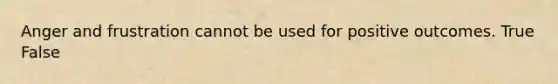 Anger and frustration cannot be used for positive outcomes. True False
