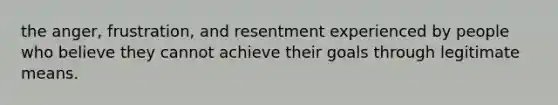 the anger, frustration, and resentment experienced by people who believe they cannot achieve their goals through legitimate means.