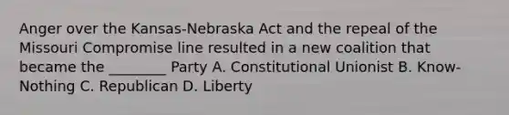 Anger over the Kansas-Nebraska Act and the repeal of the Missouri Compromise line resulted in a new coalition that became the ________ Party A. Constitutional Unionist B. Know-Nothing C. Republican D. Liberty