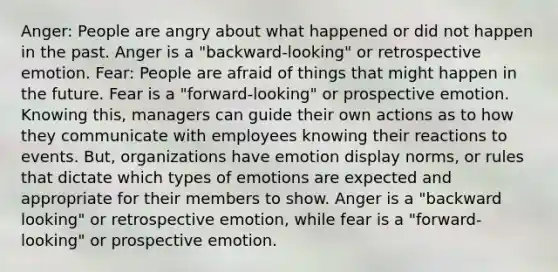 Anger: People are angry about what happened or did not happen in the past. Anger is a "backward-looking" or retrospective emotion. Fear: People are afraid of things that might happen in the future. Fear is a "forward-looking" or prospective emotion. Knowing this, managers can guide their own actions as to how they communicate with employees knowing their reactions to events. But, organizations have emotion display norms, or rules that dictate which types of emotions are expected and appropriate for their members to show. Anger is a "backward looking" or retrospective emotion, while fear is a "forward-looking" or prospective emotion.