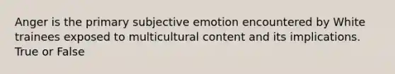 Anger is the primary subjective emotion encountered by White trainees exposed to multicultural content and its implications. True or False