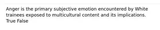 Anger is the primary subjective emotion encountered by White trainees exposed to multicultural content and its implications. True False