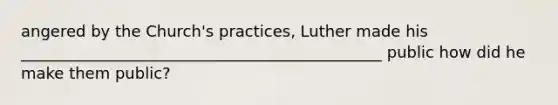 angered by the Church's practices, Luther made his ______________________________________________ public how did he make them public?