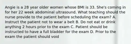 Angie is a 28 year older women whose BMI is 33. She's coming in for her 22 week abdominal ultrasound. What teaching should the nurse provide to the patient before scheduling the exam? A. Instruct the patient not to wear a belt B. Do not eat or drink anything 2 hours prior to the exam C. Patient should be instructed to have a full bladder for the exam D. Prior to the exam the patient should void