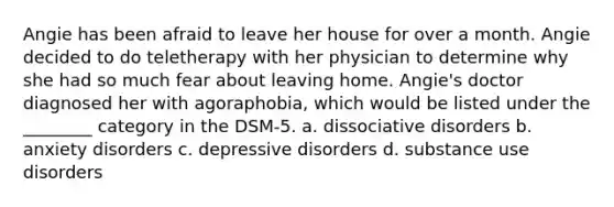 Angie has been afraid to leave her house for over a month. Angie decided to do teletherapy with her physician to determine why she had so much fear about leaving home. Angie's doctor diagnosed her with agoraphobia, which would be listed under the ________ category in the DSM-5. a. dissociative disorders b. anxiety disorders c. depressive disorders d. substance use disorders