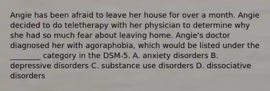 Angie has been afraid to leave her house for over a month. Angie decided to do teletherapy with her physician to determine why she had so much fear about leaving home. Angie's doctor diagnosed her with agoraphobia, which would be listed under the ________ category in the DSM-5. A. anxiety disorders B. depressive disorders C. substance use disorders D. dissociative disorders